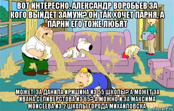 вот интересно. александр воробьев за кого выйдет замуж? он так хочет парня, а парни его тоже любят может, за данила иришина из 55 школы? а может за ивана селиверстова из 65? а можно и за максима моисеева из 2 школы города михайловска.