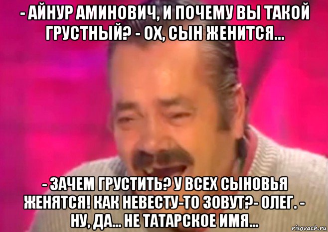 - айнур аминович, и почему вы такой грустный? - ох, сын женится... - зачем грустить? у всех сыновья женятся! как невесту-то зовут?- олег. - ну, да... не татарское имя...