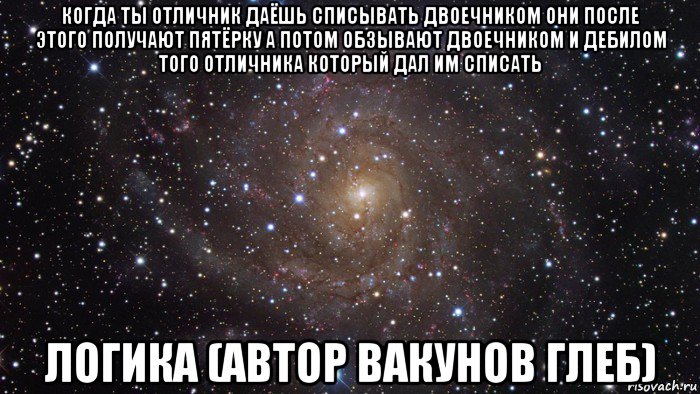 когда ты отличник даёшь списывать двоечником они после этого получают пятёрку а потом обзывают двоечником и дебилом того отличника который дал им списать логика (автор вакунов глеб)