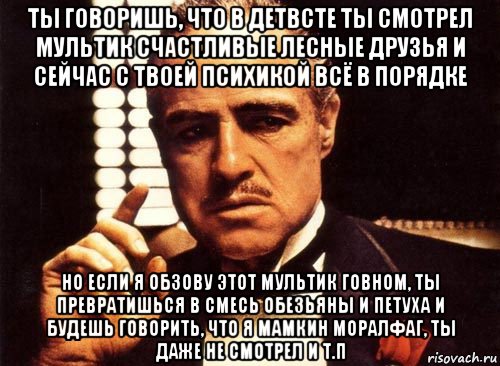 ты говоришь, что в детвсте ты смотрел мультик счастливые лесные друзья и сейчас с твоей психикой всё в порядке но если я обзову этот мультик говном, ты превратишься в смесь обезьяны и петуха и будешь говорить, что я мамкин моралфаг, ты даже не смотрел и т.п, Мем крестный отец