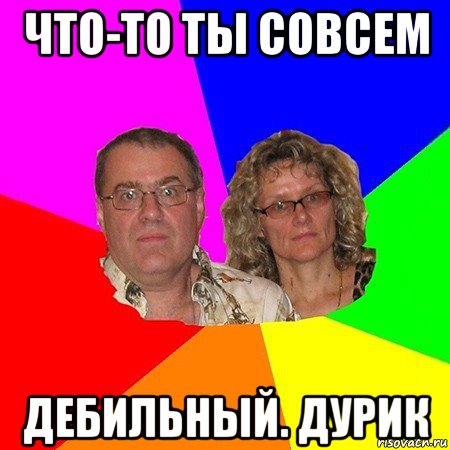 что-то ты совсем дебильный. дурик