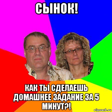 сынок! как ты сделаешь домашнее задание за 5 минут?!