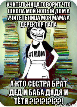 учительница говорит что школа мой новый дом а учительница моя мама а деректор папа а кто сестра брат дед и баба дядя и тётя ?!?!?!?!??!