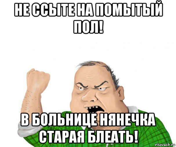 не ссыте на помытый пол! в больнице нянечка старая блеать!