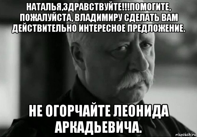 наталья,здравствуйте!!!помогите, пожалуйста, владимиру сделать вам действительно интересное предложение. не огорчайте леонида аркадьевича., Мем Не расстраивай Леонида Аркадьевича