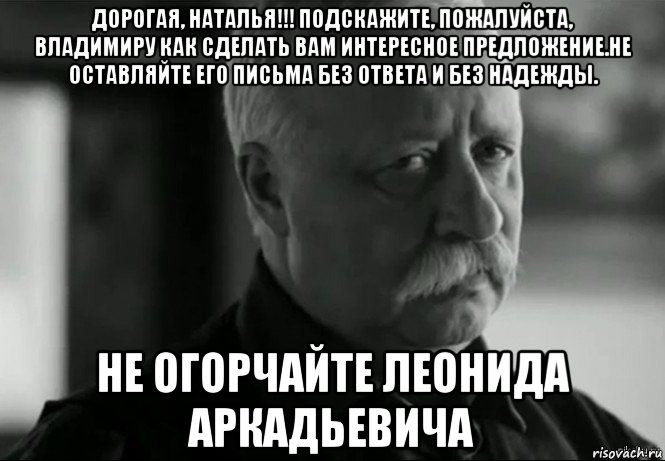 дорогая, наталья!!! подскажите, пожалуйста, владимиру как сделать вам интересное предложение.не оставляйте его письма без ответа и без надежды. не огорчайте леонида аркадьевича, Мем Не расстраивай Леонида Аркадьевича