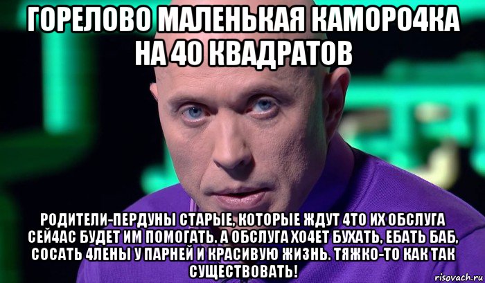 горелово маленькая каморо4ка на 40 квадратов родители-пердуны старые, которые ждут 4то их обслуга сей4ас будет им помогать. а обслуга хо4ет бухать, ебать баб, сосать 4лены у парней и красивую жизнь. тяжко-то как так существовать!, Мем Необъяснимо но факт