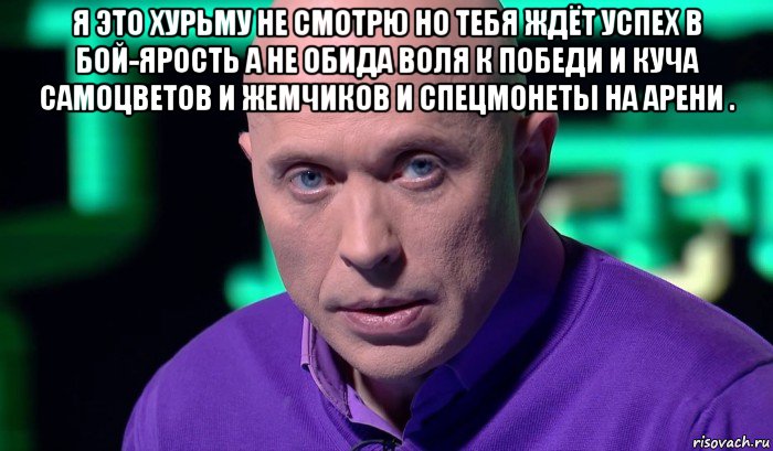 я это хурьму не смотрю но тебя ждёт успех в бой-ярость а не обида воля к победи и куча самоцветов и жемчиков и спецмонеты на арени . , Мем Необъяснимо но факт