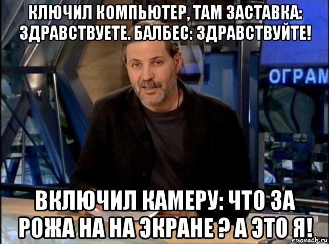 ключил компьютер, там заставка: здравствуете. балбес: здравствуйте! включил камеру: что за рожа на на экране ? а это я!