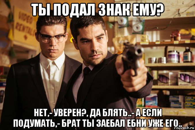 ты подал знак ему? нет,- уверен?, да блять..- а если подумать,- брат ты заебал ебни уже его..