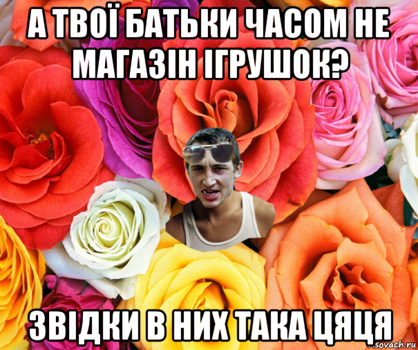 а твої батьки часом не магазін ігрушок? звідки в них така цяця