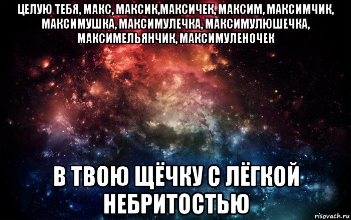 целую тебя, макс, максик,максичек, максим, максимчик, максимушка, максимулечка, максимулюшечка, максимельянчик, максимуленочек в твою щёчку с лёгкой небритостью