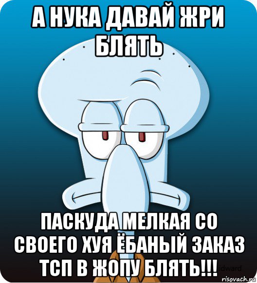 а нука давай жри блять паскуда мелкая со своего хуя ёбаный заказ тсп в жопу блять!!!, Мем Сквидвард