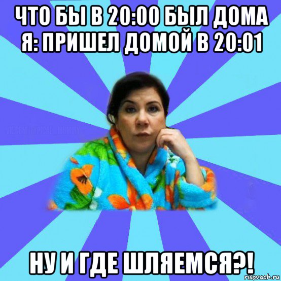 что бы в 20:00 был дома я: пришел домой в 20:01 ну и где шляемся?!