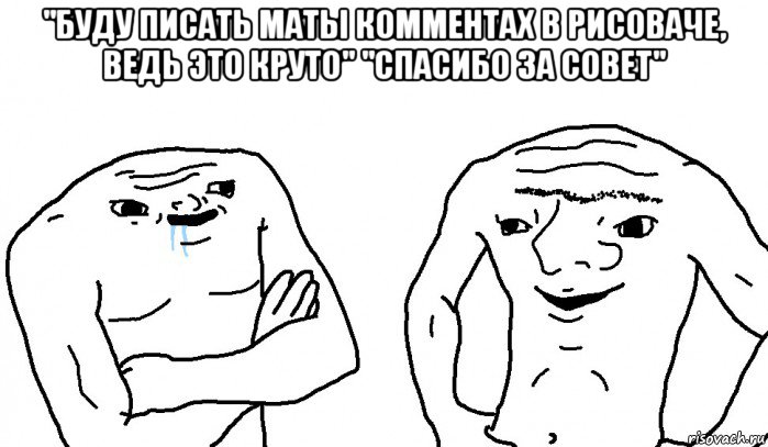 "буду писать маты комментах в рисоваче, ведь это круто" "спасибо за совет" 