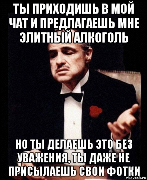 ты приходишь в мой чат и предлагаешь мне элитный алкоголь но ты делаешь это без уважения, ты даже не присылаешь свои фотки