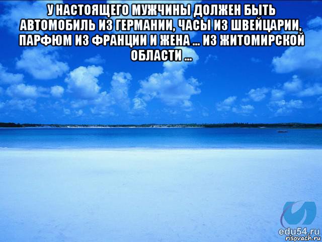 у настоящего мужчины должен быть автомобиль из германии, часы из швейцарии, парфюм из франции и жена … из житомирской области … 