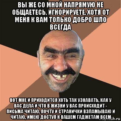 вы же со мной напрямую не общаетесь, игнорируете, хотя от меня к вам только добро шло всегда вот мне и приходится хоть так узнавать, как у вас дела и что в жизни у вас происходит - письма читаю, почту и странички взламываю и читаю, имею доступ к вашем гаджетам всем, Мем Я твой дом труба шатал