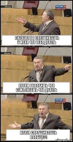 сначала ты спрашиваешь
у меня что тебе делать потом говоришь что
сама знаешь что делать нахуя спрашиваешь
вообще?!