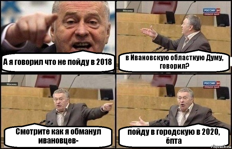 А я говорил что не пойду в 2018 в Ивановскую областную Думу, говорил? Смотрите как я обманул ивановцев- пойду в городскую в 2020, ёпта