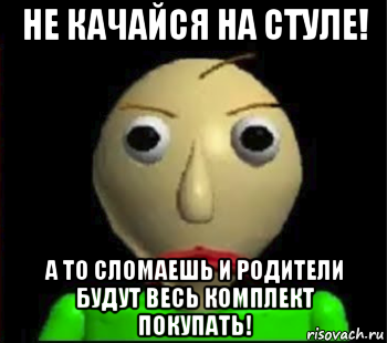 не качайся на стуле! а то сломаешь и родители будут весь комплект покупать!