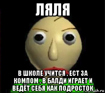 ляля в школе учится , ест за компом , в балди играет и ведёт себя как подросток