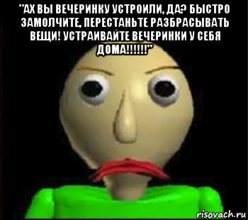 "ах вы вечеринку устроили, да? быстро замолчите, перестаньте разбрасывать вещи! устраивайте вечеринки у себя дома!!!!!!" 