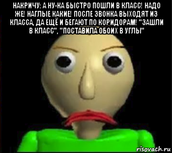 накричу: а ну-ка быстро пошли в класс! надо же! наглые какие! после звонка выходят из класса, да ещё и бегают по коридорам! "зашли в класс", "поставила обоих в углы" 