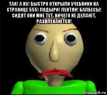 так! а ну! быстро открыли учебники на странице 555! лодыри! лентяи! балбесы! сидят они мне тут, ничего не делают, развлекаются! 