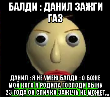 балди : данил зажги газ данил : я не умею балди : о боже мой кого я родила господи сыну 23 года он спички зажечь не может, Мем Злой Балди