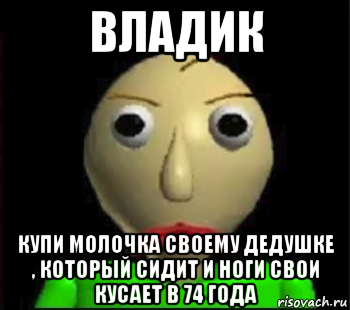 владик купи молочка своему дедушке , который сидит и ноги свои кусает в 74 года