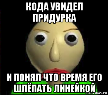 кода увидел придурка и понял что время его шлёпать линейкой