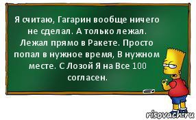 Я считаю, Гагарин вообще ничего не сделал. А только лежал. Лежал прямо в Ракете. Просто попал в нужное время, В нужном месте. С Лозой Я на Все 100 согласен.