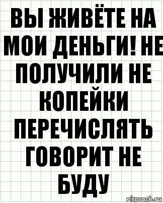 Вы живёте на мои деньги! Не получили не копейки перечислять говорит не буду