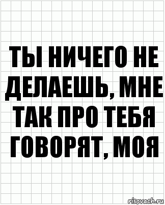 Ты ничего не делаешь, мне так про тебя говорят, моя