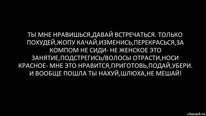 Ты мне нравишься,давай встречаться. Только похудей,жопу качай,изменись,перекрасься,за компом не сиди- не женское это занятие,подстрегись/волосы отрасти,носи красное- мне это нравится,приготовь,подай,убери. И вообще пошла ты нахуй,шлюха,не мешай!, Комикс Черный фон