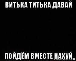 витька титька давай пойдём вместе нахуй