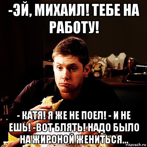 -эй, михаил! тебе на работу! - катя! я же не поел! - и не ешь! -вот блять! надо было на жироной жениться...