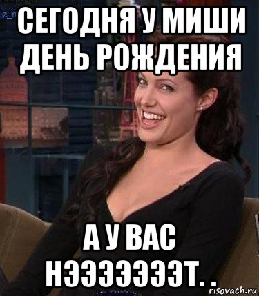 сегодня у миши день рождения а у вас нэээээээт. .