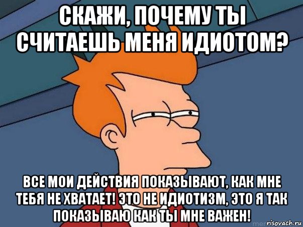 скажи, почему ты считаешь меня идиотом? все мои действия показывают, как мне тебя не хватает! это не идиотизм, это я так показываю как ты мне важен!