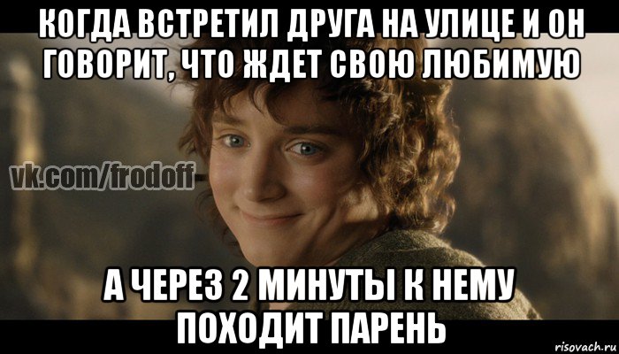 когда встретил друга на улице и он говорит, что ждет свою любимую а через 2 минуты к нему походит парень