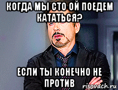 когда мы сто ой поедем кататься? если ты конечно не против