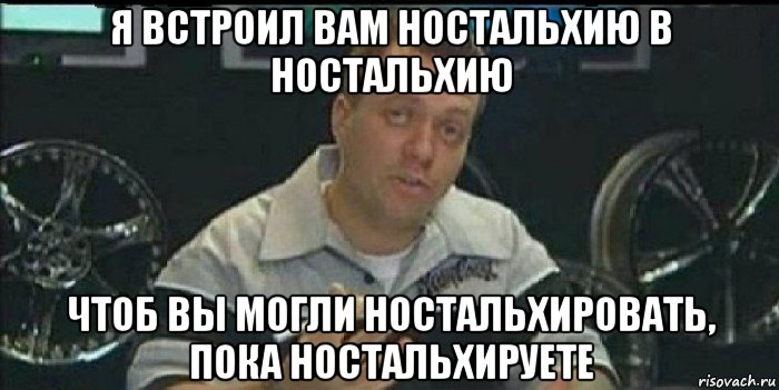 я встроил вам ностальхию в ностальхию чтоб вы могли ностальхировать, пока ностальхируете