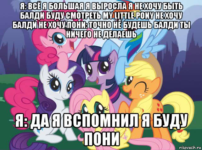 я: всё я большая я выросла я не хочу быть балди буду смотреть my little pony не хочу балди не хочу пони: точно не будешь балди ты ничего не делаешь я: да я вспомнил я буду пони