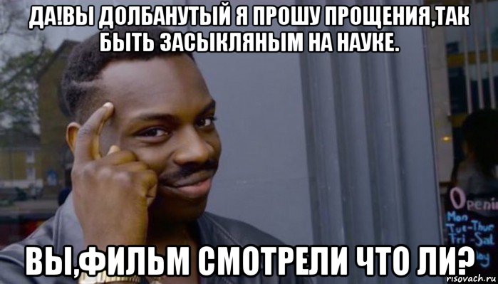 да!вы долбанутый я прошу прощения,так быть засыкляным на науке. вы,фильм смотрели что ли?