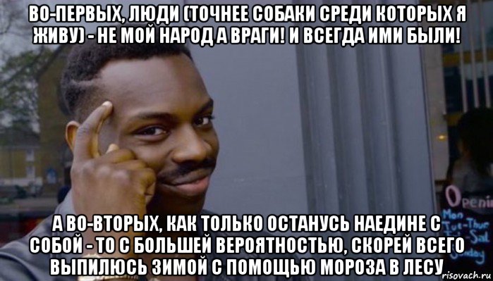 во-первых, люди (точнее собаки среди которых я живу) - не мой народ а враги! и всегда ими были! а во-вторых, как только останусь наедине с собой - то с большей вероятностью, скорей всего выпилюсь зимой с помощью мороза в лесу