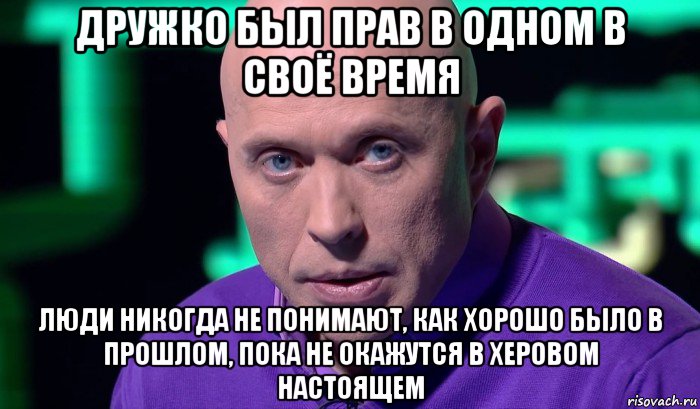 дружко был прав в одном в своё время люди никогда не понимают, как хорошо было в прошлом, пока не окажутся в херовом настоящем, Мем Необъяснимо но факт