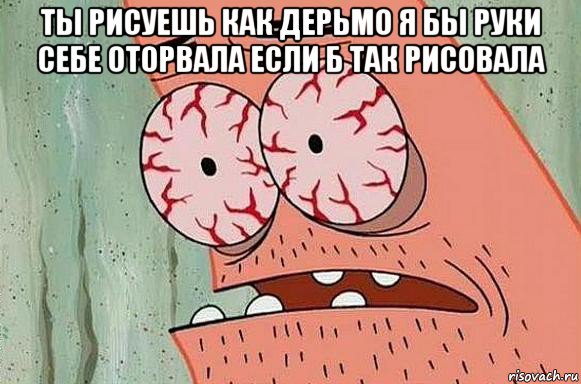 ты рисуешь как дерьмо я бы руки себе оторвала если б так рисовала , Мем  Патрик в ужасе