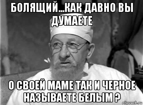 болящий...как давно вы думаете о своей маме так и черное называете белым ?