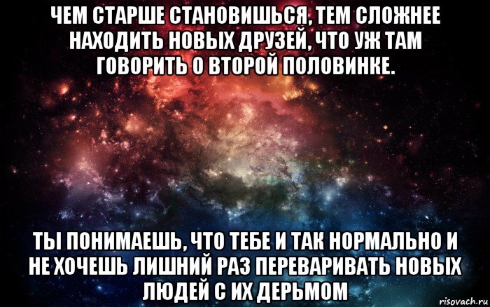 чем старше становишься, тем сложнее находить новых друзей, что уж там говорить о второй половинке. ты понимаешь, что тебе и так нормально и не хочешь лишний раз переваривать новых людей с их дерьмом